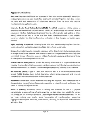 Page 46
Appendix C. DEFINITIONS
Data Flow: Describes the lifecycle and movement of data in an analytic system with respect to a
particular process or use case. A data flow begins with collection/ingestion from data sources
and ends with the presentation of information extracted from the data using reports,
visualization tools, applications, etc.
Enterprise Create, Read, Update, Delete (eCRUD): The eCRUD service was initially created as
part of the Veteran Lifetime Electronic Record (VLER) Data Access Service (DAS) project. eCRUD
provides an interface that allows enterprise services to perform create, read, update or delete
(CRUD) operations on data in the VA SOA data access layer/HDA solution. It also supports
numerous adapters for data transformation, notification of data changes, and custom event
handlers.
Ingest, Ingesting, or Ingestion: The entry of raw data input into the analytic system from data
sources, to include applications, operational data stores, feeds, sensors, etc.
Lineage: Information (usually metadata) associated with a data element that provides a record
of changes made to that element, both in terms of what the changes were and when they were
committed. Lineage information supports rollback functionality, queuing, and correct ordering
of data updates in an enterprise data solution.
Master Veterans Index (MVI): VA ADS for the identity information of all VA persons of interest,
including Veterans, beneficiaries, employees, and contractors. Each identity is cross-referenced
with records from the DoD Defense Enrollment Eligibility Reporting System (DEERS) database.
Not Only SQL (NoSQL): Type of DBMS that structures data in a non-tabular/non-relational
format. NoSQL database types include key-value, column-family, document, and network.
Some NoSQL databases can also store unstructured data.
Provenance: Information (usually metadata) indicating the origin of a data element/record or
changes to that element/record. Supports the capability to establish, record, and trace a clear
“chain of custody” for a piece of data.
Refine or Refining: Essentially similar to refining raw materials for use in a physical
manufacturing process, refining refers to converting raw data into a form suitable for storage
and subsequent use by analytic processes. Depending on the characteristics of the data and the
use case, refining may involve some combination of transformation, sequencing,
tagging/annotation (with metadata), normalization, cleansing, de-duplication, and correlation
with other data.
 