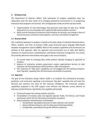Page 1
1 INTRODUCTION
The Department of Veterans Affairs’ (VA) patchwork of analytics capabilities does not
adequately meet the data needs of its changing operational environment or its burgeoning
enterprise-level programs and services. VA’s emerging data needs are driven by two trends:
 Implementation of new technologies that generate novel types of data (e.g., NoSQL
data) which are not compatible with traditional SQL-based analytics solutions.
 MyVA and VA Enterprise Architecture (EA) initiatives are driving a sea change in favor of
shared resources, enterprise-level programs, and more centralized management.
1.1 Business Need
VA’s traditional approach to analytics is based on the data needs of individual Administrations,
offices, projects, and lines of business (LOB) using structured query language (SQL)-based
database management systems (DBMS). Most of VA’s analytics capabilities and warehouses are
artifacts of that approach. Both the approach and environment are at odds with MyVA’s
emphasis on shared services, standardization, and holistic enterprise management. As a result,
VA contends with three interrelated critical gaps in the area of analytics:
1. VA cannot meet its emerging data needs without radically changing its approach to
analytics.
2. Absence of enterprise analytics governance creates organizational barriers to data
collection and sharing between Administrations, LOBs, and programs.
3. VA’s collection of “little data” capabilities are not plugged into the existing enterprise-
level “big data” capability (the VA Information and Analytic Ecosystem).
1.2 Approach
The goal of this Enterprise Design Pattern (EDP) is to establish the architectural principles,
guidelines, and constraints regarding a VA enterprise “big data” capability that will meet this
demand and maximize the value of VA’s business intelligence. The enhanced analytics
capabilities proposed in this EDP support more efficient and effective service delivery to
Veterans and beneficiaries. Specifically, this capability will provide:
 Continued support for existing analytics activities
 Consolidation of analytics data into logically separate Public, VA Internal, and Private
warehouses within the VA Information and Analytic Ecosystem
 Balance between standardization and flexibility
o Standardized, repeatable processes for data collection and transfer
o Clearly defined enterprise rules for data ownership/responsibility
o Configurable, automated sharing with different audiences
 