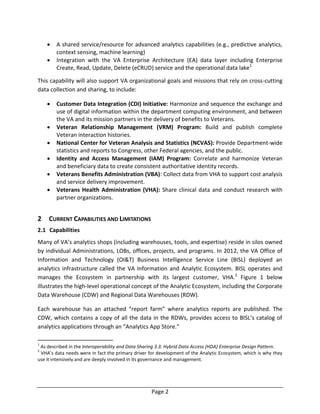 Page 2
 A shared service/resource for advanced analytics capabilities (e.g., predictive analytics,
context sensing, machine learning)
 Integration with the VA Enterprise Architecture (EA) data layer including Enterprise
Create, Read, Update, Delete (eCRUD) service and the operational data lake1
This capability will also support VA organizational goals and missions that rely on cross-cutting
data collection and sharing, to include:
 Customer Data Integration (CDI) Initiative: Harmonize and sequence the exchange and
use of digital information within the department computing environment, and between
the VA and its mission partners in the delivery of benefits to Veterans.
 Veteran Relationship Management (VRM) Program: Build and publish complete
Veteran interaction histories.
 National Center for Veteran Analysis and Statistics (NCVAS): Provide Department-wide
statistics and reports to Congress, other Federal agencies, and the public.
 Identity and Access Management (IAM) Program: Correlate and harmonize Veteran
and beneficiary data to create consistent authoritative identity records.
 Veterans Benefits Administration (VBA): Collect data from VHA to support cost analysis
and service delivery improvement.
 Veterans Health Administration (VHA): Share clinical data and conduct research with
partner organizations.
2 CURRENT CAPABILITIES AND LIMITATIONS
2.1 Capabilities
Many of VA’s analytics shops (including warehouses, tools, and expertise) reside in silos owned
by individual Administrations, LOBs, offices, projects, and programs. In 2012, the VA Office of
Information and Technology (OI&T) Business Intelligence Service Line (BISL) deployed an
analytics infrastructure called the VA Information and Analytic Ecosystem. BISL operates and
manages the Ecosystem in partnership with its largest customer, VHA.2
Figure 1 below
illustrates the high-level operational concept of the Analytic Ecosystem, including the Corporate
Data Warehouse (CDW) and Regional Data Warehouses (RDW).
Each warehouse has an attached “report farm” where analytics reports are published. The
CDW, which contains a copy of all the data in the RDWs, provides access to BISL’s catalog of
analytics applications through an “Analytics App Store.”
1
As described in the Interoperability and Data Sharing 3.3: Hybrid Data Access (HDA) Enterprise Design Pattern.
2
VHA’s data needs were in fact the primary driver for development of the Analytic Ecosystem, which is why they
use it intensively and are deeply involved in its governance and management.
 
