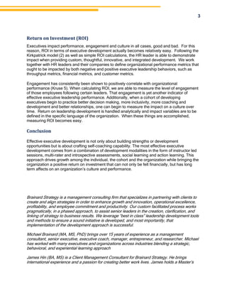 3
Return on Investment (ROI)
Executives impact performance, engagement and culture in all cases, good and bad. For this
reason, ROI in terms of executive development actually becomes relatively easy. Following the
Kirkpatrick model (2) as well as simple ROI calculations, the HR leader is able to demonstrate
impact when providing custom, thoughtful, innovative, and integrated development. We work
together with HR leaders and their companies to define organizational performance metrics that
ought to be impacted by both negative and positive executive leadership behaviors, such as
throughput metrics, financial metrics, and customer metrics.
Engagement has consistently been shown to positively correlate with organizational
performance (Kruse 5). When calculating ROI, we are able to measure the level of engagement
of those employees following certain leaders. That engagement is yet another indicator of
effective executive leadership performance. Additionally, when a cohort of developing
executives begin to practice better decision making, more inclusivity, more coaching and
development and better relationships, one can begin to measure the impact on a culture over
time. Return on leadership development is handled analytically and impact variables are to be
defined in the specific language of the organization. When these things are accomplished,
measuring ROI becomes easy.
Conclusion
Effective executive development is not only about building strengths or development
opportunities but is about crafting self-coaching capability. The most effective executive
development comes from a combination of development modalities in the form of instructor led
sessions, multi-rater and introspective assessments, social learning and action learning. This
approach drives growth among the individual, the cohort and the organization while bringing the
organization a positive return on investment that can not only be felt financially, but has long
term affects on an organization’s culture and performance.
Brainard Strategy is a management consulting firm that specializes in partnering with clients to
create and align strategies in order to enhance growth and innovation, operational excellence,
profitability, and employee commitment and productivity. Our custom facilitated process works
pragmatically, in a phased approach, to assist senior leaders in the creation, clarification, and
linking of strategy to business results. We leverage “best in class” leadership development tools
and methods to ensure a sound initiative is developed, and most importantly, that
implementation of the development approach is successful.
Michael Brainard (MA, MS, PhD) brings over 15 years of experience as a management
consultant, senior executive, executive coach, manager, entrepreneur, and researcher. Michael
has worked with many executives and organizations across industries blending a strategic,
behavioral, and experiential learning approach
James Hin (BA, MS) is a Client Management Consultant for Brainard Strategy. He brings
international experience and a passion for creating better work lives. James holds a Master’s
 