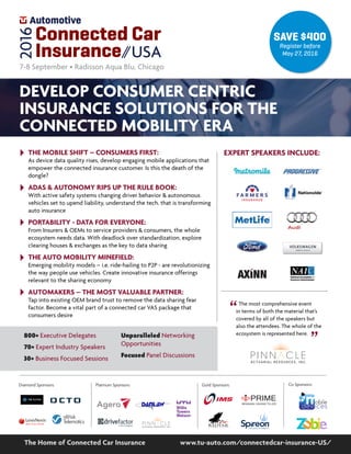 Co Sponsors:
800+ Executive Delegates
70+ Expert Industry Speakers
30+ Business Focused Sessions
Unparalleled Networking
Opportunities
Focused Panel Discussions
www.tu-auto.com/connectedcar-insurance-US/The Home of Connected Car Insurance
SAVE $400
Register before
May 27, 2016
Connected Car
Insurance USA
2016
7-8 September • Radisson Aqua Blu, Chicago
DEVELOP CONSUMER CENTRIC
INSURANCE SOLUTIONS FOR THE
CONNECTED MOBILITY ERA
Gold Sponsors:Diamond Sponsors: Platinum Sponsors:
BRINGING VISIONS TO LIFE
PRIMEPP
PMS #072 Original Blue
The most comprehensive event
in terms of both the material that’s
covered by all of the speakers but
also the attendees. The whole of the
ecosystem is represented here.
“
“
EXPERT SPEAKERS INCLUDE:THE MOBILE SHIFT – CONSUMERS FIRST:
As device data quality rises, develop engaging mobile applications that
empower the connected insurance customer. Is this the death of the
dongle?
ADAS & AUTONOMY RIPS UP THE RULE BOOK:
With active safety systems changing driver behavior & autonomous
vehicles set to upend liability, understand the tech. that is transforming
auto insurance
PORTABILITY - DATA FOR EVERYONE:
From Insurers & OEMs to service providers & consumers, the whole
ecosystem needs data. With deadlock over standardization, explore
clearing houses & exchanges as the key to data sharing
THE AUTO MOBILITY MINEFIELD:
Emerging mobility models – i.e. ride-hailing to P2P - are revolutionizing
the way people use vehicles. Create innovative insurance offerings
relevant to the sharing economy
AUTOMAKERS – THE MOST VALUABLE PARTNER:
Tap into existing OEM brand trust to remove the data sharing fear
factor. Become a vital part of a connected car VAS package that
consumers desire
 