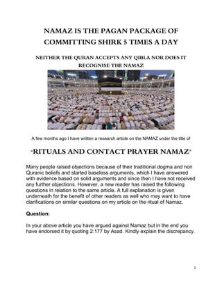 1
NAMAZ IS THE PAGAN PACKAGE OF
COMMITTING SHIRK 5 TIMES A DAY
NEITHER THE QURAN ACCEPTS ANY QIBLA NOR DOES IT
RECOGNISE THE NAMAZ
A few months ago I have written a research article on the NAMAZ under the title of
“RITUALS AND CONTACT PRAYER NAMAZ”
Many people raised objections because of their traditional dogma and non
Quranic beliefs and started baseless arguments, which I have answered
with evidence based on solid arguments and since then I have not received
any further objections. However, a new reader has raised the following
questions in relation to the same article. A full explanation is given
underneath for the benefit of other readers as well who may want to have
clarifications on similar questions on my article on the ritual of Namaz.
Question:
In your above article you have argued against Namaz but in the end you
have endorsed it by quoting 2:177 by Asad. Kindly explain the discrepancy.
 