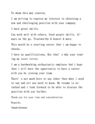 To whom this may concern,
I am writing to express my interest in obtaining a
new and challenging position with your company.
I have great skills,
Can work well with others, Good people skills, Al-
ways on the go, Trustworthy & honest & more.
This would be a starting career that i am happy to
choose,
I have no qualifications, But that’s why your read-
ing my cover letter.
I am a hardworking enthusiastic employee And i hope
that i will have the opportunity to have a career
with you by joining your team.
There’s not much here to say other then what i need
to say and all use need to know, My resume is at-
tached and i look forward to be able to discuss the
position with you further.
Thank you for your time and consideration
Regards,
Taleah Christian
 
