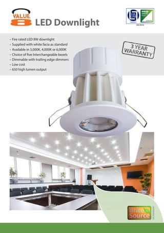 LED Downlight
•	Fire rated LED 8W downlight
•	Supplied with white facia as standard
•	Available in 3,000K, 4,000K or 6,000K
•	Choice of five Interchangeable bezels
•	Dimmable with trailing edge dimmers
•	Low cost
•	650 high lumen output
UKDistributor
veriﬁedby
004-0016
 