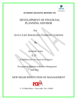 SUMMER TRAINING REPORT ON
DEVELOPMENT OF FINANCIAL
PLANNING ADVISOR
For
AVIVA LIFE INSURANCE COMPANY LIMITED
By
KUMARI ALKA
E 27
In fulfillment for the award of the degree
Post graduate Diploma in Business Management
2009-2011
NEW DELHI INSTITUTION OF MANAGEMENT
F -13 Okhla Phase –1,New delhi , Pin -110020
 