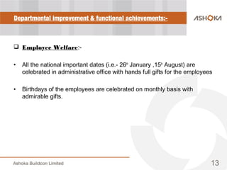 Departmental improvement & functional achievements:-
 Employee Welfare:-
• All the national important dates (i.e.- 26th
January ,15th
August) are
celebrated in administrative office with hands full gifts for the employees
• Birthdays of the employees are celebrated on monthly basis with
admirable gifts.
13
 
