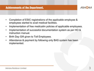 Achievements of the Department.
• Completion of ESIC registrations of the applicable employee &
employees started to avail medical facilities.
• Implementation of free medicailm policies of applicable employees.
• Implementation of successful documentation system as per HO &
instruction manual.
• Birth Day Gift given to Toll Employees.
• Attendance & payment by following only BAS system has been
implemented.
3
 