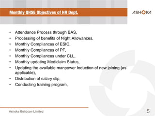 Monthly QHSE Objectives of HR Dept.
• Attendance Process through BAS,
• Processing of benefits of Night Allowances,
• Monthly Compliances of ESIC,
• Monthly Compliances of PF,
• Monthly Compliances under CLL,
• Monthly updating Mediclaim Status,
• Updating the available manpower Induction of new joining (as
applicable),
• Distribution of salary slip,
• Conducting training program,
5
 