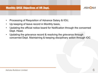 Monthly QHSE Objectives of HR Dept.
• Processing of Requisition of Advance Salary & IOU,
• Up keeping of leave record in Monthly basis,
• Updating the official notice board for Notification through the concerned
Dept. Head,
• Updating the grievance record & resolving the grievance through
concerned Dept. Maintaining & keeping disciplinary action through IOC
6
 