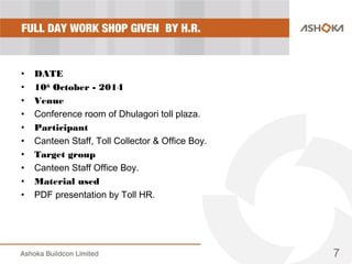 FULL DAY WORK SHOP GIVEN BY H.R.
• DATE
• 10th
October - 2014
• Venue
• Conference room of Dhulagori toll plaza.
• Participant
• Canteen Staff, Toll Collector & Office Boy.
• Target group
• Canteen Staff Office Boy.
• Material used
• PDF presentation by Toll HR.
7
 