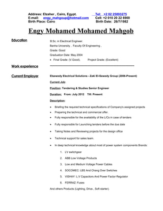 Address: Elzaher , Cairo, Egypt. Tel: +2 02 25893275
E-mail: engy_mahgoup@hotmail.com Cell: +2 010 20 22 6900
Birth Place: Cairo Birth Date: 26/7/1982
Engy Mohamed Mohamed Mahgob
Education B.Sc. in Electrical Engineer.
Banha University , Faculty Of Engineering ,
Grade: Good
Graduation Date: May 2004
• Final Grade: (V.Good). Project Grade: (Excellent)
Work experience
Current Employer
-----------------------------------------------------------------------------------------------
Elsewedy Electrical Solutions - Zaki El-Sewedy Group (2006-Present)
Current Job:
Position: Tendering & Studies Senior Engineer
Duration: From: July 2012 Till: Present
Description:
• Briefing the required technical specifications of Company's assigned projects
• Preparing the technical and commercial offer.
• Fully responsible for the availability of the L/Cs in case of tenders
• Fully responsible for Launching tenders before the due date
• Taking Notes and Reviewing projects for the design office
• Technical support for sales team.
• In deep technical knowledge about most of power system components Brands:
1. LV switchgear
2. ABB Low Voltage Products
3. Low and Medium Voltage Power Cables
4. SOCOMEC: LBS And Chang Over Switches
5. VISHAY: L.V Capacitors And Power Factor Regulator
6. FERRAZ: Fuses
And others Products (Lighting, Drive , Soft starter).
 