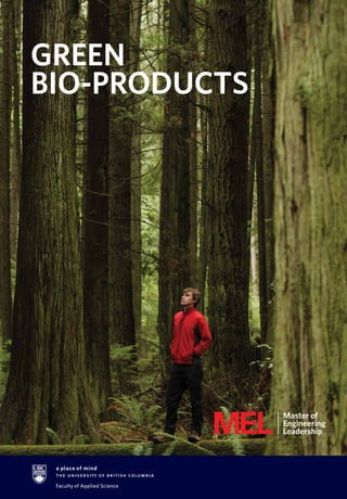 “Trees are the key to our shared sustainable future. UBC’s
Master of Engineering Leadership in Green Bio-Products
addresses this future head-on, equipping graduates with the
skills and knowledge to make valuable contributions to sector
transformation, development of innovative new products
and being future leaders in the emerging bio-economy.”
Trevor Stuthridge, D.Phil., Dipl.Exec.Mgmt.
Executive Vice President, FPInnovations
THE GROWING GREEN
BIO-PRODUCTS SECTOR
Trees are nature’s most readily renewable
resource and contain valuable biopolymers
like lignin and cellulose. The University
of British Columbia is a world leader
in creating innovative value from forest
biomass. As a top global research
institution, UBC contributes to the
advanced research in this sector through
partnerships with industry, government
and utilities. The Master of Engineering
Leadership in Green Bio-Products is
designed to prepare students to work
as valued leaders and sector specialists
in this exciting and emerging industry.
GREEN
BIO-PRODUCTS
$200 billion
ESTIMATED BIOCHEMICALS
MARKET
(SOURCE: FOREST PRODUCTS
ASSOCIATION OF CANADA)
55,000
DIRECT JOBS IN MORE THAN
7,300 BUSINESSES SUPPORTED
BY FORESTRY IN CANADA
60%
OF BRITISH COLUMBIA
IS FORESTED
HERE’S HOW THE GREEN BIO-PRODUCTS SECTOR IS GROWING
APPLY
IT’S QUICK
and EASY
Visit our website, call us at
604.827.4136 Monday – Friday
8:30am – 4:30pm Pacific Time
or email mel.apsc@ubc.ca
mel.ubc.ca
 