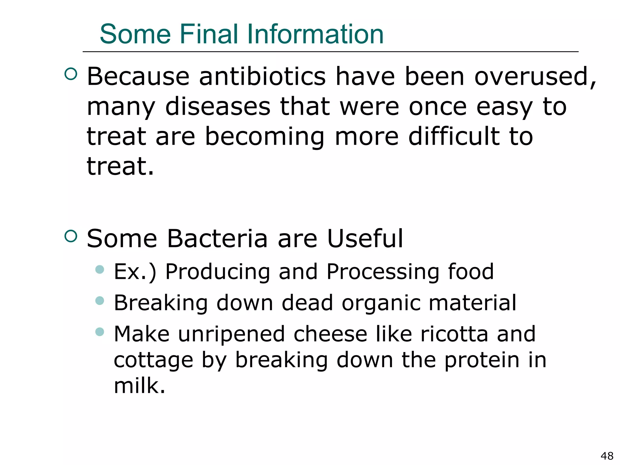 48
Some Final Information
 Because antibiotics have been overused,
many diseases that were once easy to
treat are becoming more difficult to
treat.
 Some Bacteria are Useful
 Ex.) Producing and Processing food
 Breaking down dead organic material
 Make unripened cheese like ricotta and
cottage by breaking down the protein in
milk.
 