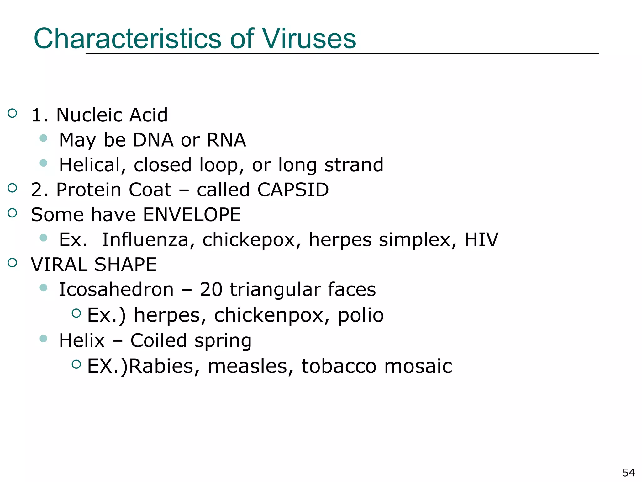 54
Characteristics of Viruses
 1. Nucleic Acid
 May be DNA or RNA
 Helical, closed loop, or long strand
 2. Protein Coat – called CAPSID
 Some have ENVELOPE
 Ex. Influenza, chickepox, herpes simplex, HIV
 VIRAL SHAPE
 Icosahedron – 20 triangular faces
 Ex.) herpes, chickenpox, polio
 Helix – Coiled spring
 EX.)Rabies, measles, tobacco mosaic
 