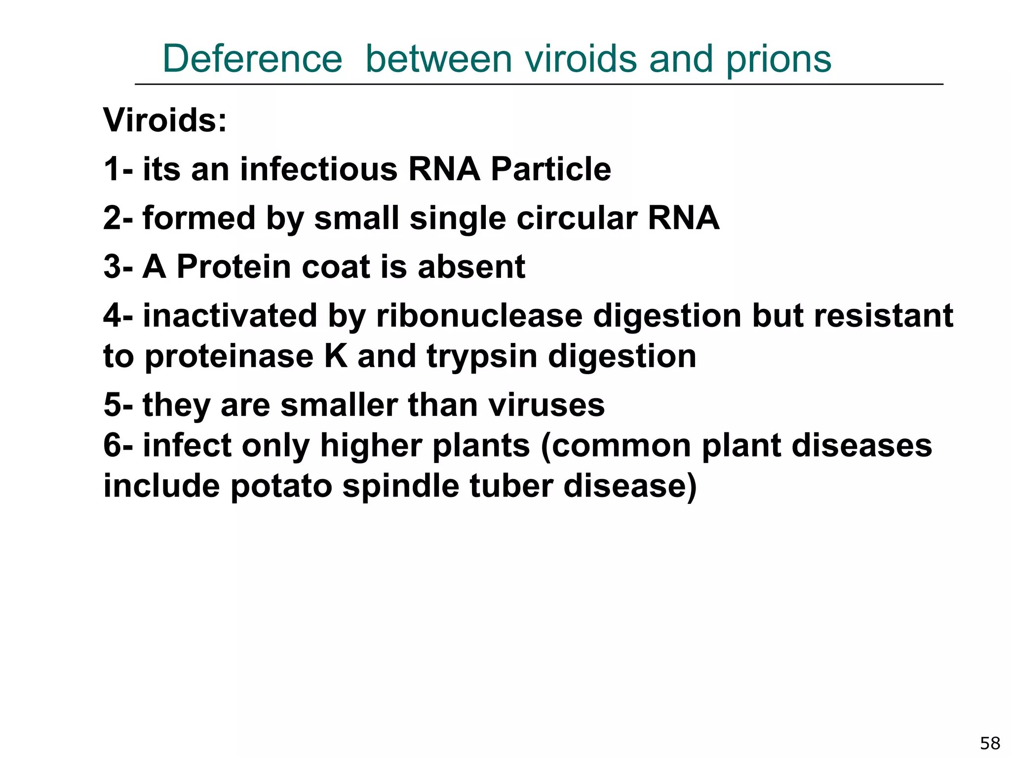 Deference between viroids and prions
Viroids:
1- its an infectious RNA Particle
2- formed by small single circular RNA
3- A Protein coat is absent
4- inactivated by ribonuclease digestion but resistant
to proteinase K and trypsin digestion
5- they are smaller than viruses
6- infect only higher plants (common plant diseases
include potato spindle tuber disease)
58
 