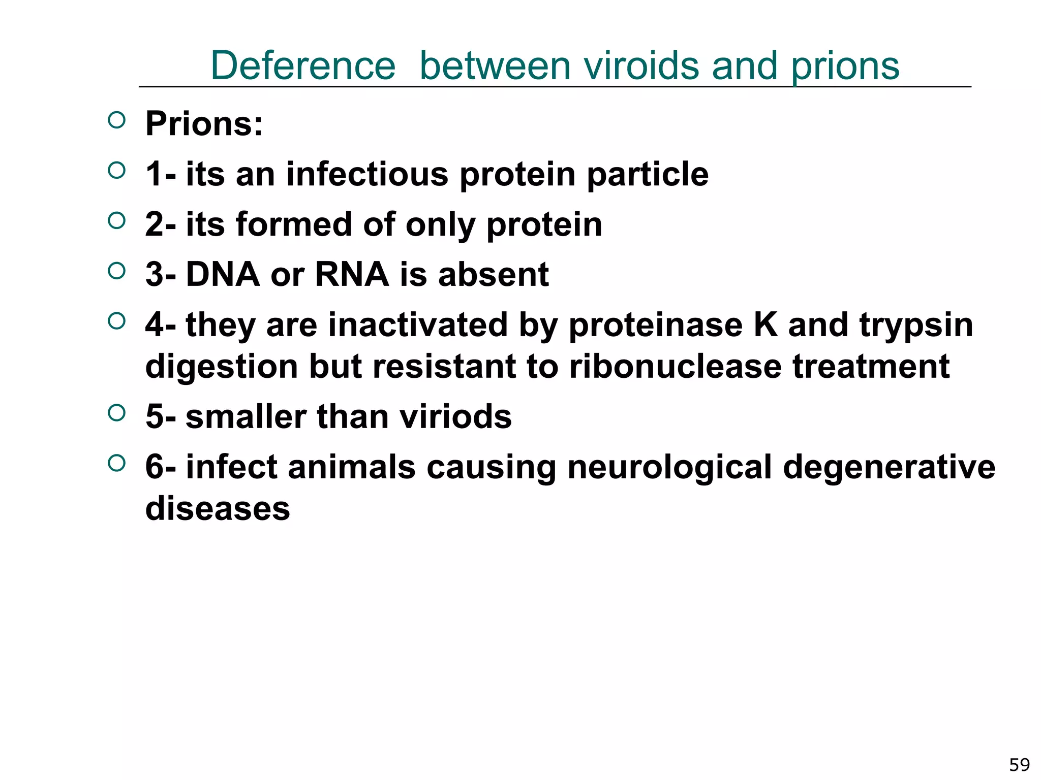  Prions:
 1- its an infectious protein particle
 2- its formed of only protein
 3- DNA or RNA is absent
 4- they are inactivated by proteinase K and trypsin
digestion but resistant to ribonuclease treatment
 5- smaller than viriods
 6- infect animals causing neurological degenerative
diseases
59
Deference between viroids and prions
 