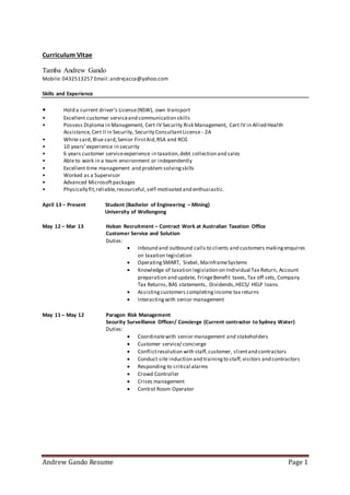 Andrew Gando Resume Page 1
Curriculum Vitae
Tamba Andrew Gando
Mobile: 0432513257 Email:andrejacca@yahoo.com
Skills and Experience
• Hold a current driver’s License(NSW), own transport
• Excellent customer serviceand communication skills
• Possess Diploma in Management, Cert IV Security Risk Management, Cert IV in Allied Health
Assistance,Cert II in Security, Security ConsultantLicense - 2A
• White card,Blue card,Senior FirstAid,RSA and RCG
• 10 years’experience in security
• 6 years customer serviceexperience in taxation,debt collection and sales
• Able to work in a team environment or independently
• Excellent time management and problem solvingskills
• Worked as a Supervisor
• Advanced Microsoftpackages
• Physically fit,reliable,resourceful, self-motivated and enthusiastic.
April 13 – Present Student (Bachelor of Engineering – Mining)
University of Wollongong
May 12 – Mar 13 Hoban Recruitment – Contract Work at Australian Taxation Office
Customer Service and Solution
Duties:
 Inbound and outbound calls to clients and customers makingenquires
on taxation legislation
 OperatingSMART, Siebel, MainframeSystems
 Knowledge of taxation legislation on Individual Tax Return, Account
preparation and update, FringeBenefit taxes,Tax off sets, Company
Tax Returns, BAS statements, Dividends,HECS/ HELP loans
 Assistingcustomers completingincome tax returns
 Interactingwith senior management
May 11 – May 12 Paragon Risk Management
Security Surveillance Officer/ Concierge (Current contractor to Sydney Water)
Duties:
 Coordinatewith senior management and stakeholders
 Customer service/ concierge
 Conflictresolution with staff,customer, clientand contractors
 Conduct site induction and trainingto staff,visitors and contractors
 Responding to critical alarms
 Crowd Controller
 Crises management
 Control Room Operator
 