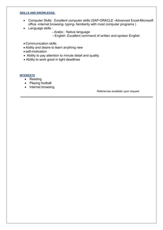 SKILLS AND KNOWLEDGE:
 Computer Skills: Excellent computer skills (SAP-ORACLE -Advanced Excel-Microsoft
office -internet browsing- typing- familiarity with most computer programs )
 Language skills :
- Arabic : Native language
- English: Excellent command of written and spoken English
 Communication skills
 Ability and desire to learn anything new
 self-motivation
 Ability to pay attention to minute detail and quality
 Ability to work good in tight deadlines
INTERESTS
 Reading
 Playing football
 Internet browsing
References available upon request
 