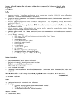 Doosan Babcock Engineering & Services Ind Pvt. Ltd., Gurgaon (City),Haryana (State), India
(Country) Feb’06-May’10
As Engineer
Role:
 Reviewing customer / consultant specifications in the contract and preparing DOR / job scope and making
clarification / deviation / comments if any in the contract.
 Conducting technical discussions with customer / consultant for data collection, clarification and plot plan, GA &
plant layout preparation.
 Preparing and reviewing system design calculations and equipment / pipe sizing (Pump capacity, Pressure loss
calculation, HBD, etc).
 Making & reviewing purchase specifications (MPS) for vendor items and review of vendor bids, data sheets,
drawings and documents.
 Offering necessary support and coordination with internal & other engineering groups for the required design
input and output for smooth execution of the project.
 Reviewing design criteria, PFD, P & I D, System description and necessary input drawings for various systems in
the power plant.
 Looking after the following:-
o Main steam, Cold and Hot reheat steam system including HP/LP Bypass.
o Feed Water System.
o Condensate System.
o Heater Steam Extraction System.
o Steam Drain & Vent System.
o Sampling System.
o N2 Gas System.
o Auxiliary Steam System.
o EWSS System.
o STG detail Engineering with Unigraphics.
o Detail Engineering of Boiler Pressure Parts.
o Detail Engineering of Air and Flue Gas Ducting.
Project Executed:
 Gheco-One#1x660MW (Plant System Engineering).
 Hodong#7&8,2x500MW (Detail Engineering of Ducting).
 Shinkori 1 & 2 1000MW Nuclear Generator.
 USC1000MW Nuclear Generator.
 Young Wang 3 & 4 Generator.
 Undergone 3 months training in Doosan Heavy Industries & Construction, South Korea for overall Power Plant
equipment.
Microtech Precision Engineering, Hyderabad (City),Andhra Pradesh (State), India (Country)
Oct’01-Jan’06
As Assistant Engineer
Role:
℘ Examining the quality of components after machining.
℘ Preparing:-
o Helicopter gearbox drawings using Unigraphics and AutoCAD.
o CNC programs using Unigraphics.
o Various plastic models using reverse engineering.
Project Executed
℘ Turbine Casing Design.
 