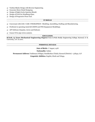 ℘ Turbine Blades Design with Reverse Engineering.
℘ Generator Rotor Detail Designing
℘ Design of Eight-Cavity Injection Mould.
℘ Design of Ford Car Headlamp Glass.
℘ Design of Progressive Press Tool.
IT SKILLS
℘ Conversant with CAD / CAM: UNIGRAPHICS - Modeling, Assembling, Drafting and Manufacturing.
℘ Proficient in operating AutoCAD ANSYS and PDS (Equipment Modelling).
℘ AFT Software (Impulse, Arrow and Fathom).
℘ Caesar-II for pipe stress analysis.
EDUCATION
B.Tech. (4 Years Mechanical Engineering Degree) from G.Pulla Reddy Engineering College, Kurnool, S. K.
University, A.P. in 2001.
PERSONAL DETAILS
Date of Birth: 1st
August, 1978
Nationality: Indian
Permanent Address: Vaddeman (Village), Nandikotkur (Taluk), Kurnool (District) – 518432, A.P.
Linguistic Abilities: English, Hindi and Telugu.
 