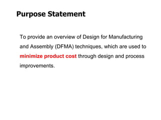 Purpose Statement
To provide an overview of Design for Manufacturing
and Assembly (DFMA) techniques, which are used to
minimize product cost through design and process
improvements.
 