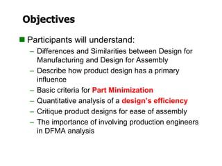 Objectives
 Participants will understand:
– Differences and Similarities between Design for
Manufacturing and Design for Assembly
– Describe how product design has a primary
influence
– Basic criteria for Part Minimization
– Quantitative analysis of a design’s efficiency
– Critique product designs for ease of assembly
– The importance of involving production engineers
in DFMA analysis
 