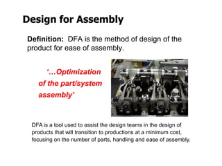 Design for Assembly
Definition: DFA is the method of design of the
product for ease of assembly.
‘…Optimization
of the part/system
assembly’
DFA is a tool used to assist the design teams in the design of
products that will transition to productions at a minimum cost,
focusing on the number of parts, handling and ease of assembly.
 