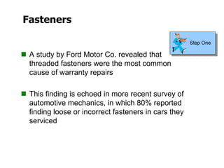 Fasteners
 A study by Ford Motor Co. revealed that
threaded fasteners were the most common
cause of warranty repairs
 This finding is echoed in more recent survey of
automotive mechanics, in which 80% reported
finding loose or incorrect fasteners in cars they
serviced
Step One
 
