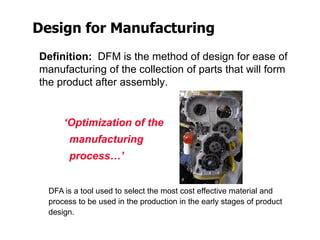 Design for Manufacturing
Definition: DFM is the method of design for ease of
manufacturing of the collection of parts that will form
the product after assembly.
‘Optimization of the
manufacturing
process…’
DFA is a tool used to select the most cost effective material and
process to be used in the production in the early stages of product
design.
 