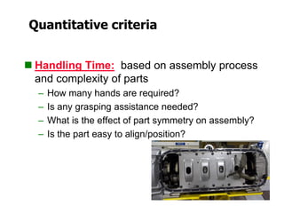 Quantitative criteria
 Handling Time: based on assembly process
and complexity of parts
– How many hands are required?
– Is any grasping assistance needed?
– What is the effect of part symmetry on assembly?
– Is the part easy to align/position?
 