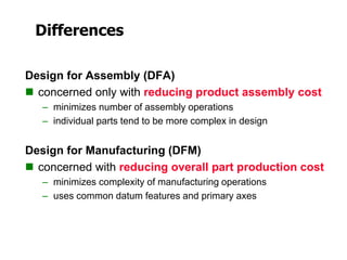 Differences
Design for Assembly (DFA)
 concerned only with reducing product assembly cost
– minimizes number of assembly operations
– individual parts tend to be more complex in design
Design for Manufacturing (DFM)
 concerned with reducing overall part production cost
– minimizes complexity of manufacturing operations
– uses common datum features and primary axes
 