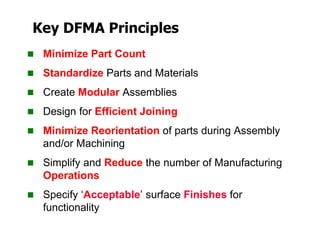 Key DFMA Principles
 Minimize Part Count
 Standardize Parts and Materials
 Create Modular Assemblies
 Design for Efficient Joining
 Minimize Reorientation of parts during Assembly
and/or Machining
 Simplify and Reduce the number of Manufacturing
Operations
 Specify ‘Acceptable’ surface Finishes for
functionality
 