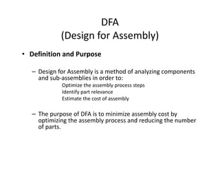 DFA
(Design for Assembly)
• Definition and Purpose
– Design for Assembly is a method of analyzing components
and sub-assemblies in order to:
Optimize the assembly process steps
Identify part relevance
Estimate the cost of assembly
– The purpose of DFA is to minimize assembly cost by
optimizing the assembly process and reducing the number
of parts.
 