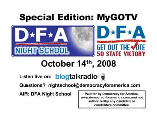 Special Edition: MyGOTV




          October       14 th,    2008
Listen live on:
Questions? nightschool@democracyforamerica.com
AIM: DFA Night School      Paid for by Democracy for America,
                         www.democracyforamerica.com, and not
                             authorized by any candidate or
                                 candidate’s committee.
 