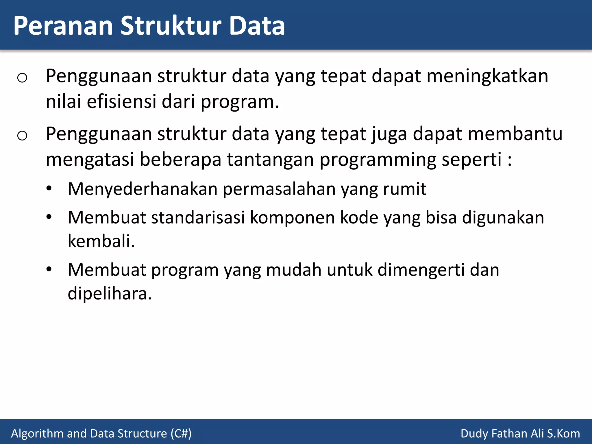Peranan Struktur Data
Algorithm and Data Structure (C#) Dudy Fathan Ali S.Kom
o Penggunaan struktur data yang tepat dapat meningkatkan
nilai efisiensi dari program.
o Penggunaan struktur data yang tepat juga dapat membantu
mengatasi beberapa tantangan programming seperti :
• Menyederhanakan permasalahan yang rumit
• Membuat standarisasi komponen kode yang bisa digunakan
kembali.
• Membuat program yang mudah untuk dimengerti dan
dipelihara.
 
