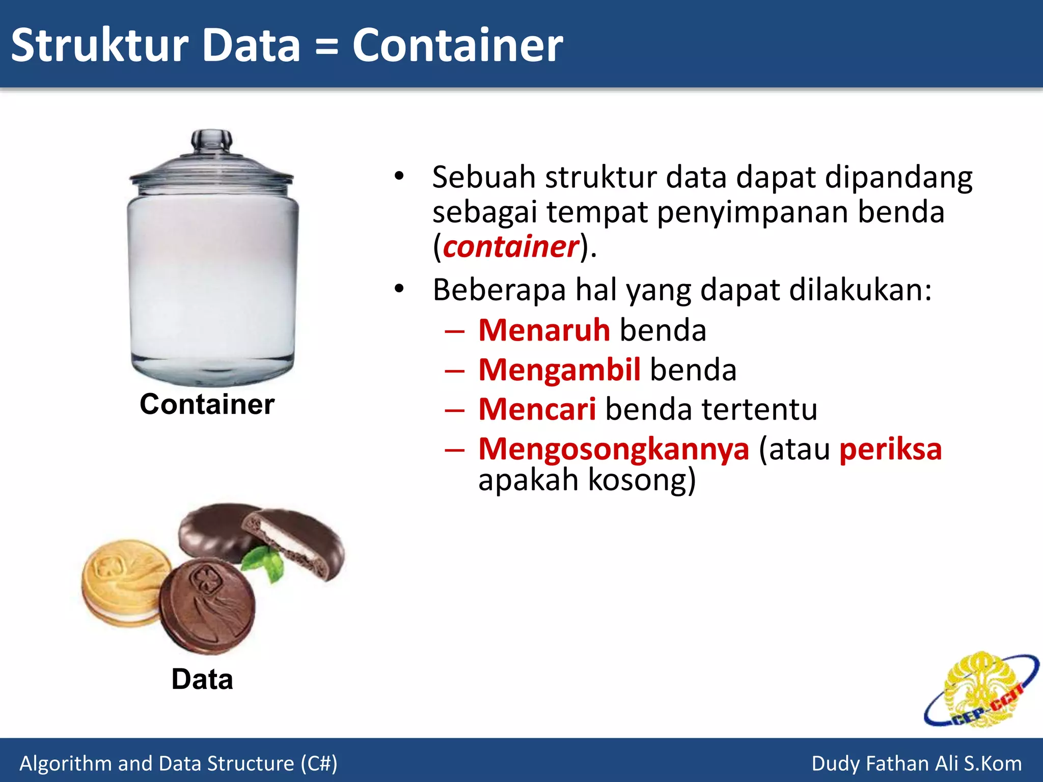 Struktur Data = Container
Algorithm and Data Structure (C#) Dudy Fathan Ali S.Kom
• Sebuah struktur data dapat dipandang
sebagai tempat penyimpanan benda
(container).
• Beberapa hal yang dapat dilakukan:
– Menaruh benda
– Mengambil benda
– Mencari benda tertentu
– Mengosongkannya (atau periksa
apakah kosong)
Container
Data
 