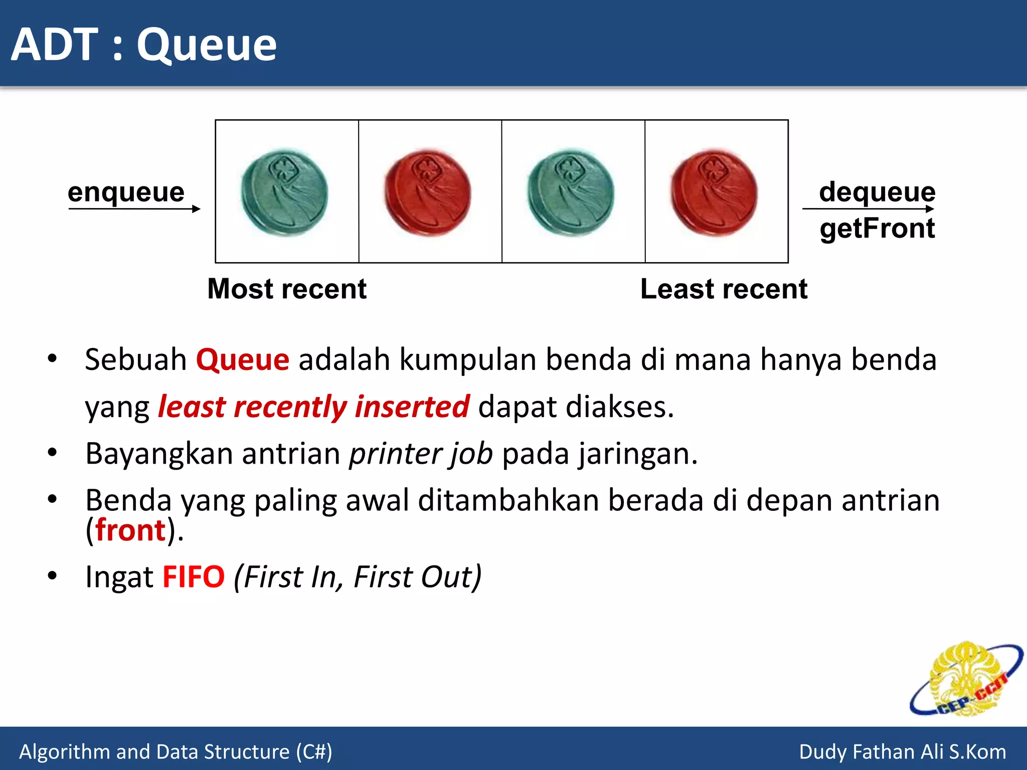 ADT : Queue
Algorithm and Data Structure (C#) Dudy Fathan Ali S.Kom
• Sebuah Queue adalah kumpulan benda di mana hanya benda
yang least recently inserted dapat diakses.
• Bayangkan antrian printer job pada jaringan.
• Benda yang paling awal ditambahkan berada di depan antrian
(front).
• Ingat FIFO (First In, First Out)
enqueue
Most recent Least recent
dequeue
getFront
 