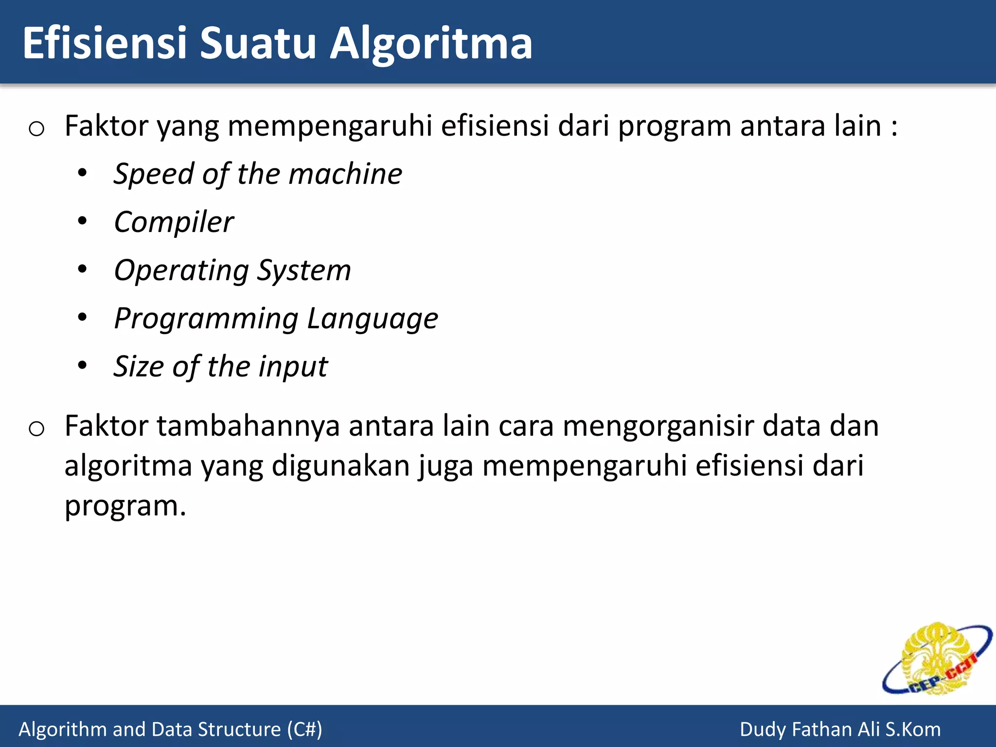 Efisiensi Suatu Algoritma
Algorithm and Data Structure (C#) Dudy Fathan Ali S.Kom
o Faktor yang mempengaruhi efisiensi dari program antara lain :
• Speed of the machine
• Compiler
• Operating System
• Programming Language
• Size of the input
o Faktor tambahannya antara lain cara mengorganisir data dan
algoritma yang digunakan juga mempengaruhi efisiensi dari
program.
 