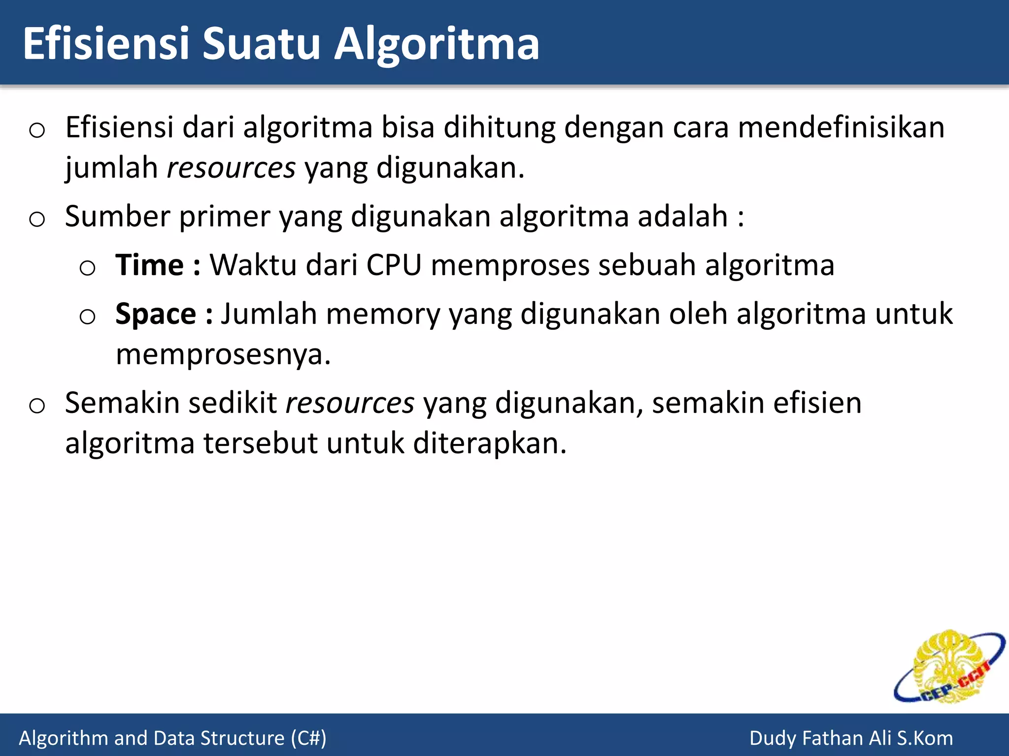 Efisiensi Suatu Algoritma
Algorithm and Data Structure (C#) Dudy Fathan Ali S.Kom
o Efisiensi dari algoritma bisa dihitung dengan cara mendefinisikan
jumlah resources yang digunakan.
o Sumber primer yang digunakan algoritma adalah :
o Time : Waktu dari CPU memproses sebuah algoritma
o Space : Jumlah memory yang digunakan oleh algoritma untuk
memprosesnya.
o Semakin sedikit resources yang digunakan, semakin efisien
algoritma tersebut untuk diterapkan.
 