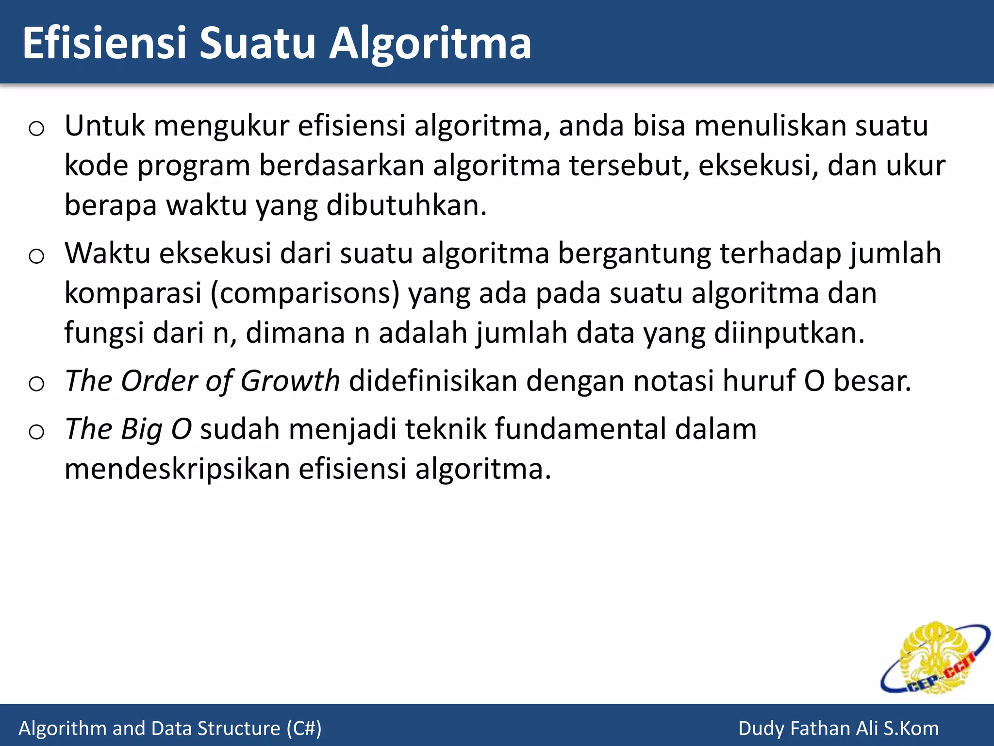 Efisiensi Suatu Algoritma
Algorithm and Data Structure (C#) Dudy Fathan Ali S.Kom
o Untuk mengukur efisiensi algoritma, anda bisa menuliskan suatu
kode program berdasarkan algoritma tersebut, eksekusi, dan ukur
berapa waktu yang dibutuhkan.
o Waktu eksekusi dari suatu algoritma bergantung terhadap jumlah
komparasi (comparisons) yang ada pada suatu algoritma dan
fungsi dari n, dimana n adalah jumlah data yang diinputkan.
o The Order of Growth didefinisikan dengan notasi huruf O besar.
o The Big O sudah menjadi teknik fundamental dalam
mendeskripsikan efisiensi algoritma.
 