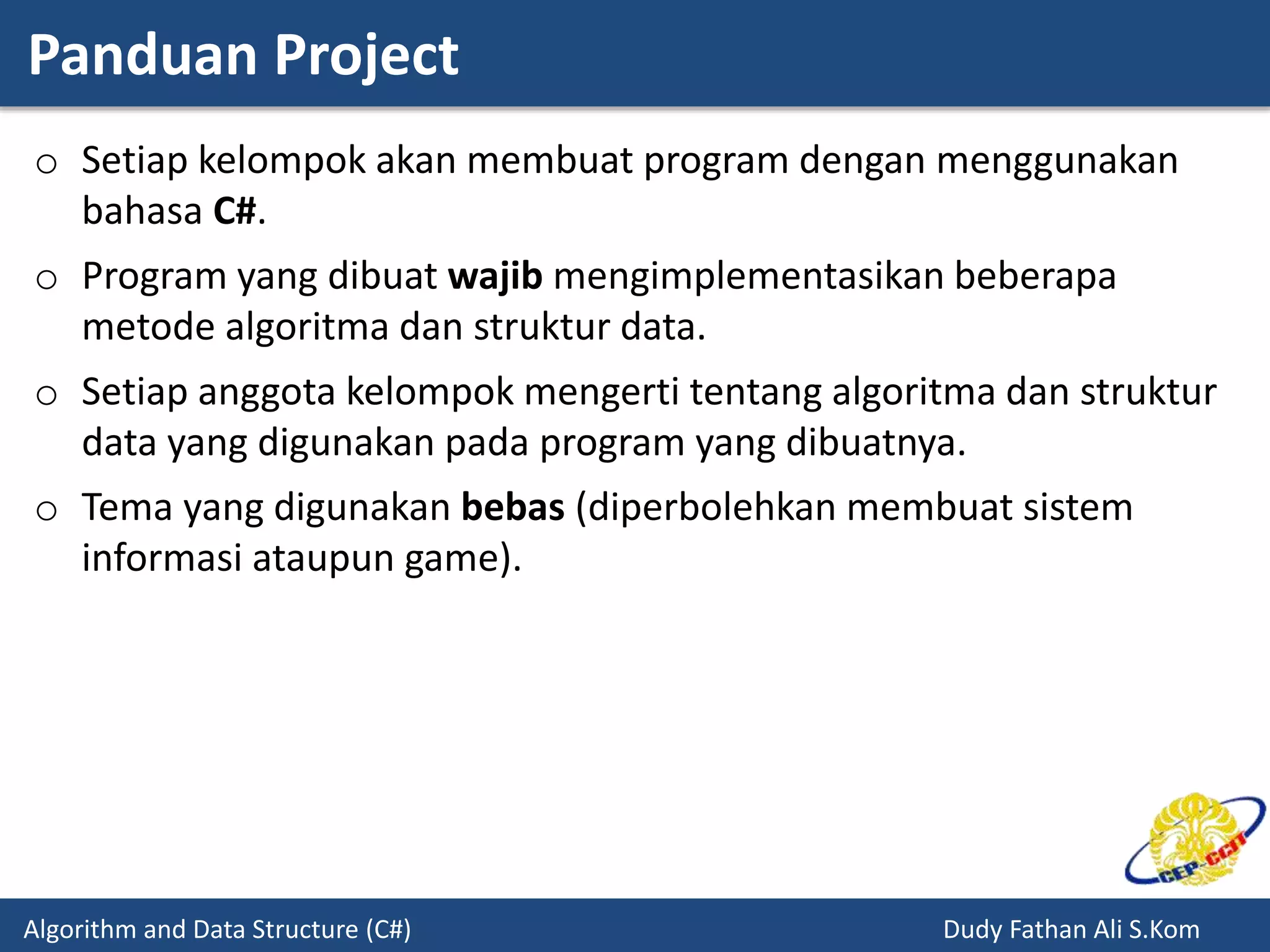 Panduan Project
Algorithm and Data Structure (C#) Dudy Fathan Ali S.Kom
o Setiap kelompok akan membuat program dengan menggunakan
bahasa C#.
o Program yang dibuat wajib mengimplementasikan beberapa
metode algoritma dan struktur data.
o Setiap anggota kelompok mengerti tentang algoritma dan struktur
data yang digunakan pada program yang dibuatnya.
o Tema yang digunakan bebas (diperbolehkan membuat sistem
informasi ataupun game).
 