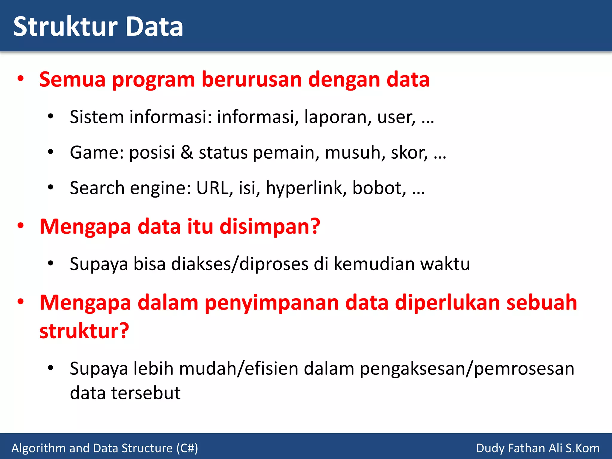 Struktur Data
Algorithm and Data Structure (C#) Dudy Fathan Ali S.Kom
• Semua program berurusan dengan data
• Sistem informasi: informasi, laporan, user, …
• Game: posisi & status pemain, musuh, skor, …
• Search engine: URL, isi, hyperlink, bobot, …
• Mengapa data itu disimpan?
• Supaya bisa diakses/diproses di kemudian waktu
• Mengapa dalam penyimpanan data diperlukan sebuah
struktur?
• Supaya lebih mudah/efisien dalam pengaksesan/pemrosesan
data tersebut
 