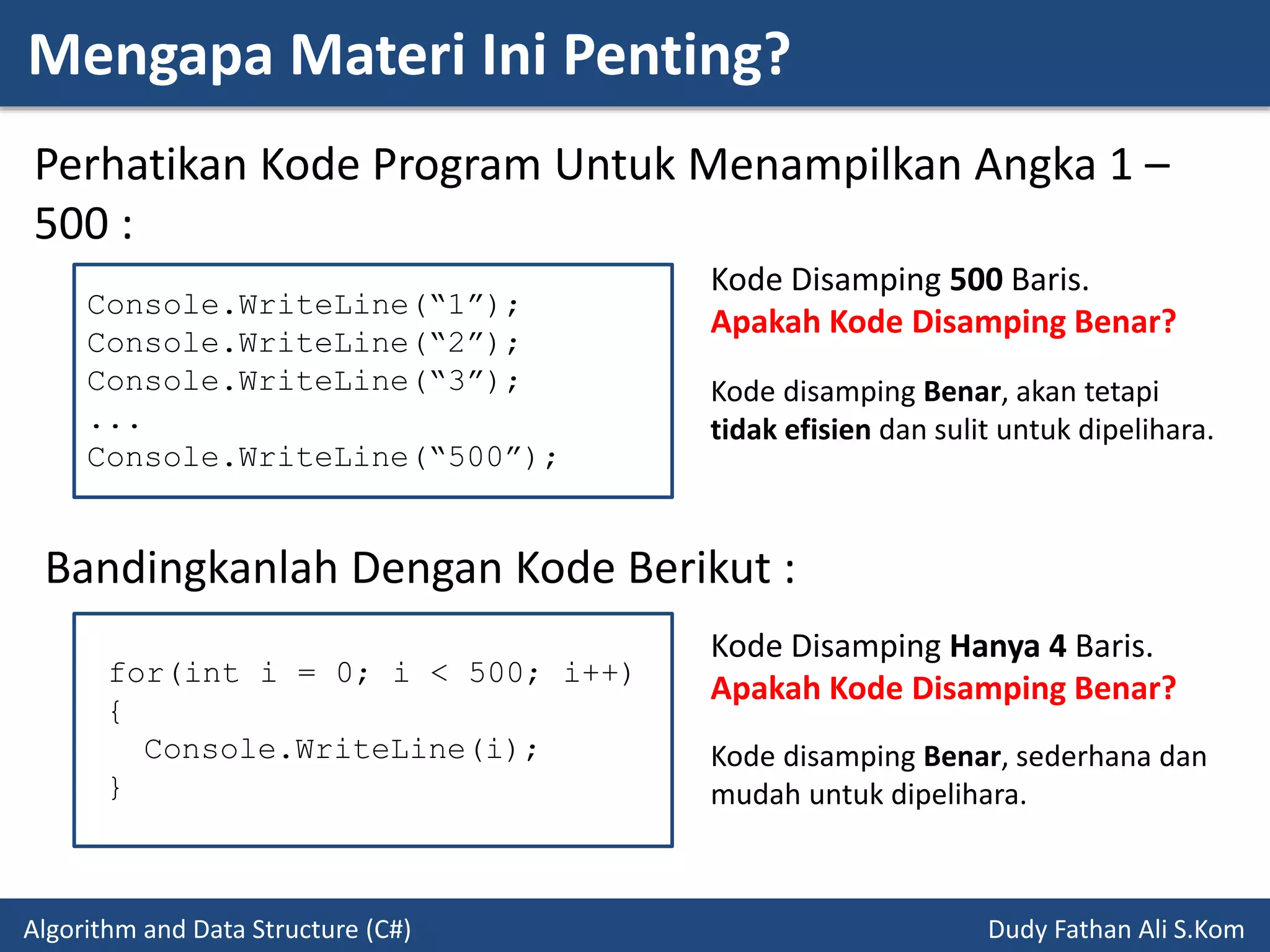 Mengapa Materi Ini Penting?
Algorithm and Data Structure (C#) Dudy Fathan Ali S.Kom
Perhatikan Kode Program Untuk Menampilkan Angka 1 –
500 :
Console.WriteLine(“1”);
Console.WriteLine(“2”);
Console.WriteLine(“3”);
...
Console.WriteLine(“500”);
Kode Disamping 500 Baris.
Apakah Kode Disamping Benar?
Bandingkanlah Dengan Kode Berikut :
for(int i = 0; i < 500; i++)
{
Console.WriteLine(i);
}
Kode Disamping Hanya 4 Baris.
Apakah Kode Disamping Benar?
Kode disamping Benar, akan tetapi
tidak efisien dan sulit untuk dipelihara.
Kode disamping Benar, sederhana dan
mudah untuk dipelihara.
 