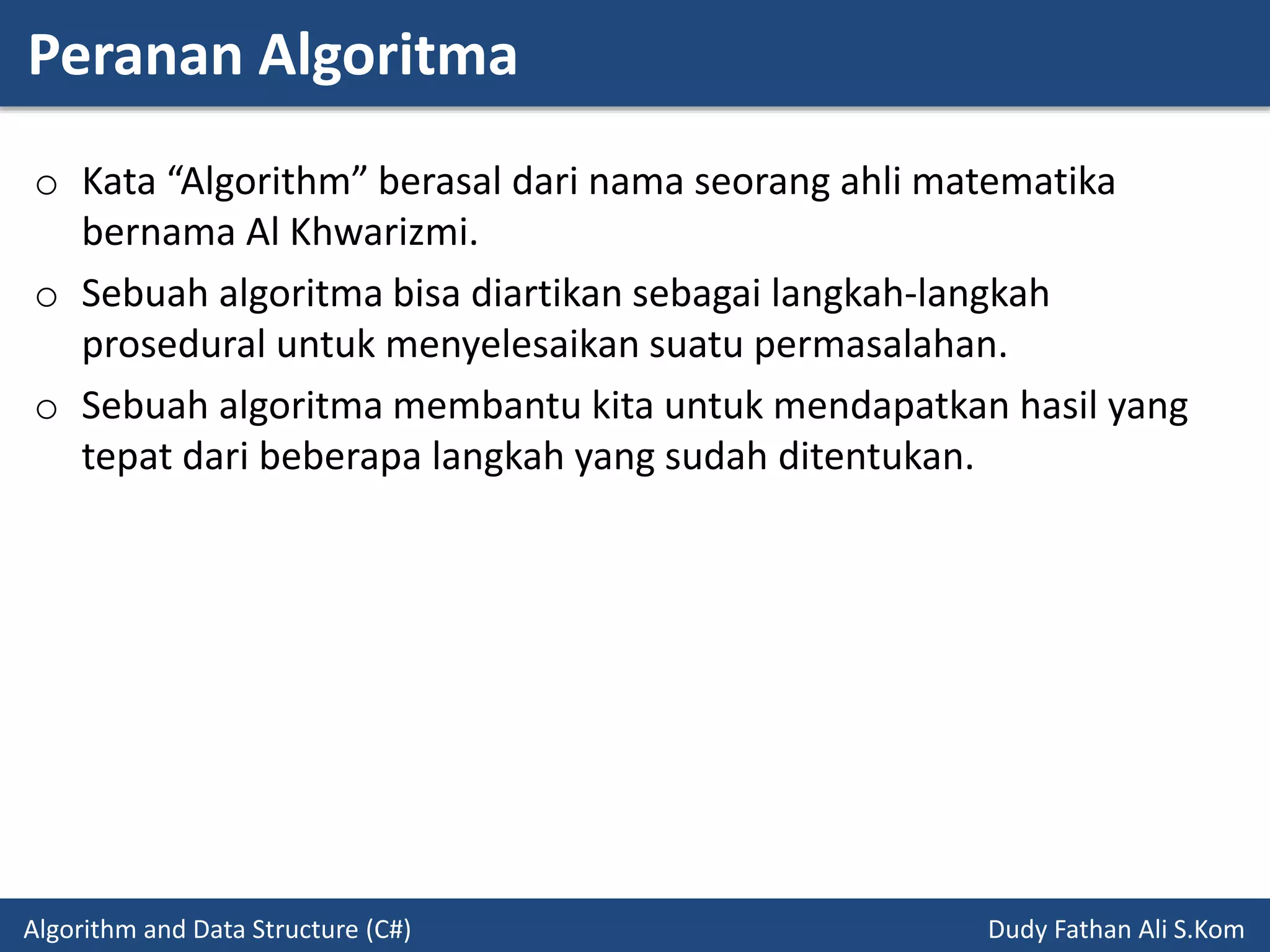 Peranan Algoritma
Algorithm and Data Structure (C#) Dudy Fathan Ali S.Kom
o Kata “Algorithm” berasal dari nama seorang ahli matematika
bernama Al Khwarizmi.
o Sebuah algoritma bisa diartikan sebagai langkah-langkah
prosedural untuk menyelesaikan suatu permasalahan.
o Sebuah algoritma membantu kita untuk mendapatkan hasil yang
tepat dari beberapa langkah yang sudah ditentukan.
 