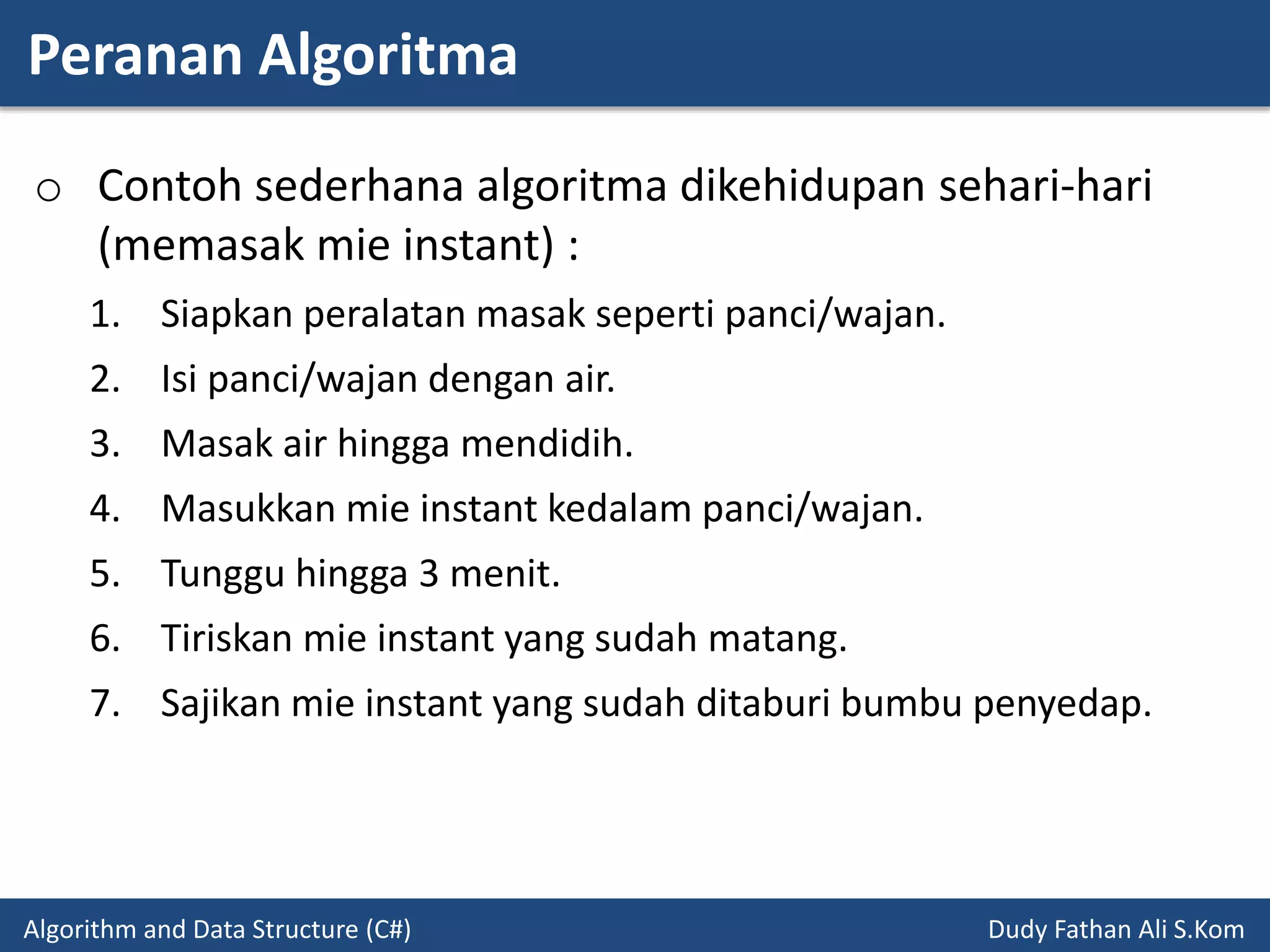 Peranan Algoritma
Algorithm and Data Structure (C#) Dudy Fathan Ali S.Kom
o Contoh sederhana algoritma dikehidupan sehari-hari
(memasak mie instant) :
1. Siapkan peralatan masak seperti panci/wajan.
2. Isi panci/wajan dengan air.
3. Masak air hingga mendidih.
4. Masukkan mie instant kedalam panci/wajan.
5. Tunggu hingga 3 menit.
6. Tiriskan mie instant yang sudah matang.
7. Sajikan mie instant yang sudah ditaburi bumbu penyedap.
 