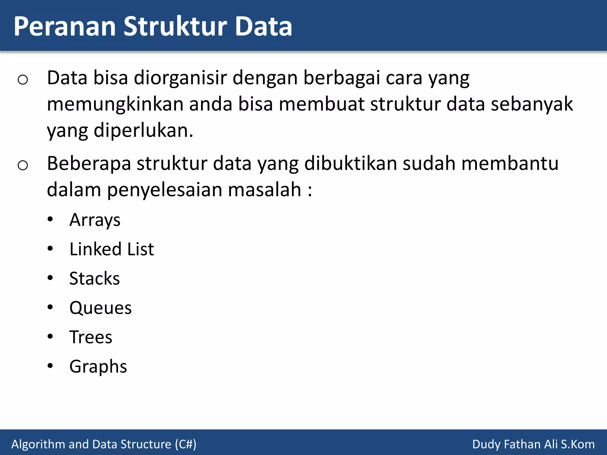 Peranan Struktur Data
Algorithm and Data Structure (C#) Dudy Fathan Ali S.Kom
o Data bisa diorganisir dengan berbagai cara yang
memungkinkan anda bisa membuat struktur data sebanyak
yang diperlukan.
o Beberapa struktur data yang dibuktikan sudah membantu
dalam penyelesaian masalah :
• Arrays
• Linked List
• Stacks
• Queues
• Trees
• Graphs
 