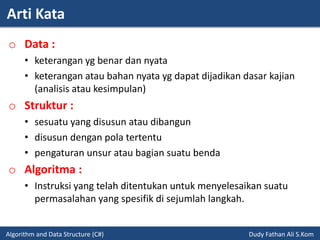 Arti Kata
Algorithm and Data Structure (C#) Dudy Fathan Ali S.Kom
o Data :
• keterangan yg benar dan nyata
• keterangan atau bahan nyata yg dapat dijadikan dasar kajian
(analisis atau kesimpulan)
o Struktur :
• sesuatu yang disusun atau dibangun
• disusun dengan pola tertentu
• pengaturan unsur atau bagian suatu benda
o Algoritma :
• Instruksi yang telah ditentukan untuk menyelesaikan suatu
permasalahan yang spesifik di sejumlah langkah.
 