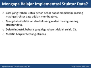 Mengapa Belajar Implementasi Stuktur Data?
Algorithm and Data Structure (C#) Dudy Fathan Ali S.Kom
o Cara yang terbaik untuk benar-benar dapat memahami masing-
masing struktur data adalah membuatnya.
o Mengetahui kelebihan dan kekurangan dari masing-masing
struktur data.
o Dalam industri, bahasa yang digunakan tidaklah selalu C#.
o Melatih berpikir tentang efisiensi.
 