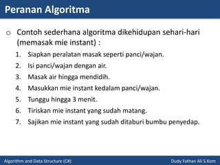 Peranan Algoritma
Algorithm and Data Structure (C#) Dudy Fathan Ali S.Kom
o Contoh sederhana algoritma dikehidupan sehari-hari
(memasak mie instant) :
1. Siapkan peralatan masak seperti panci/wajan.
2. Isi panci/wajan dengan air.
3. Masak air hingga mendidih.
4. Masukkan mie instant kedalam panci/wajan.
5. Tunggu hingga 3 menit.
6. Tiriskan mie instant yang sudah matang.
7. Sajikan mie instant yang sudah ditaburi bumbu penyedap.
 