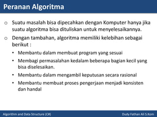 Peranan Algoritma
Algorithm and Data Structure (C#) Dudy Fathan Ali S.Kom
o Suatu masalah bisa dipecahkan dengan Komputer hanya jika
suatu algoritma bisa dituliskan untuk menyelesaikannya.
o Dengan tambahan, algoritma memiliki kelebihan sebagai
berikut :
• Membantu dalam membuat program yang sesuai
• Membagi permasalahan kedalam beberapa bagian kecil yang
bisa diselesaikan.
• Membantu dalam mengambil keputusan secara rasional
• Membantu membuat proses pengerjaan menjadi konsisten
dan handal
 
